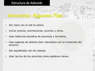 Estructura de Adwords
Anuncios: Algunos Tips
• Ser claro con el call to action.
• Incluir precios, promociones, eventos y otros.
• Usar todos los tamaños de anuncios y formatos.
• Usar paginas de destino bien relevantes con el contenido del
anuncio.
• Ser equilibrado con los colores.
• Usar las kw de los anuncios como palabras claves.
 