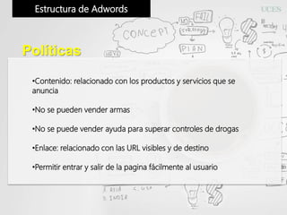 Estructura de Adwords
Políticas
•Contenido: relacionado con los productos y servicios que se
anuncia
•No se pueden vender armas
•No se puede vender ayuda para superar controles de drogas
•Enlace: relacionado con las URL visibles y de destino
•Permitir entrar y salir de la pagina fácilmente al usuario
 