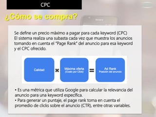 Se define un precio máximo a pagar para cada keyword (CPC)
El sistema realiza una subasta cada vez que muestra los anuncios
tomando en cuenta el “Page Rank” del anuncio para esa keyword
y el CPC ofrecido.
¿Cómo se compra?
CPC
• Es una métrica que utiliza Google para calcular la relevancia del
anuncio para una keyword específica.
• Para generar un puntaje, el page rank toma en cuenta el
promedio de clicks sobre el anuncio (CTR), entre otras variables.
 