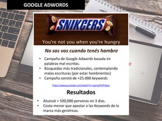 GOOGLE ADWORDS
• Campaña de Google Adwords basada en
palabras mal escritas.
• Búsquedas más tradicionales, contemplando
malas escrituras (por estar hambrientos)
• Campaña constó de +25.000 keywords
https://www.youtube.com/watch?v=pamyPaTK4pw
No sos vos cuando tenés hambre
• Alcanzó + 500,000 personas en 3 días.
• Costo menor que apostar a las Keywords de la
marca más genéricas.
Resultados
 