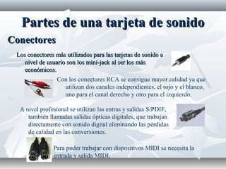 Partes de una tarjeta de sonidoPartes de una tarjeta de sonido
Los conectores más utilizados para las tarjetas de sonido aLos conectores más utilizados para las tarjetas de sonido a
nivel de usuario son los mini-jack al ser los másnivel de usuario son los mini-jack al ser los más
económicos.económicos.
ConectoresConectores
Con los conectores RCA se consigue mayor calidad ya que
utilizan dos canales independientes, el rojo y el blanco,
uno para el canal derecho y otro para el izquierdo.
A nivel profesional se utilizan las entras y salidas S/PDIF,
también llamadas salidas ópticas digitales, que trabajan
directamente con sonido digital eliminando las pérdidas
de calidad en las conversiones.
Para poder trabajar con dispositivos MIDI se necesita la
entrada y salida MIDI.
 
