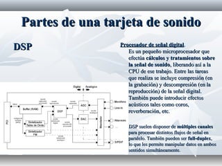 Partes de una tarjeta de sonidoPartes de una tarjeta de sonido
DSPDSP Procesador de señal digitalProcesador de señal digital..
Es un pequeño microprocesador queEs un pequeño microprocesador que
efectúaefectúa cálculos y tratamientos sobrecálculos y tratamientos sobre
la señal de sonidola señal de sonido, liberando así a la, liberando así a la
CPU de ese trabajo. Entre las tareasCPU de ese trabajo. Entre las tareas
que realiza se incluye compresión (enque realiza se incluye compresión (en
la grabación) y descompresión (en lala grabación) y descompresión (en la
reproducción) de la señal digital.reproducción) de la señal digital.
También puede introducir efectosTambién puede introducir efectos
acústicos tales como coros,acústicos tales como coros,
reverberación, etc.reverberación, etc.
Los DSP suelen disponer deLos DSP suelen disponer de múltiples canalesmúltiples canales
para procesar distintos flujos de señal enpara procesar distintos flujos de señal en
paralelo. También pueden serparalelo. También pueden ser full-duplexfull-duplex,,
lo que les permite manipular datos en amboslo que les permite manipular datos en ambos
sentidos simultáneamente.sentidos simultáneamente.
 