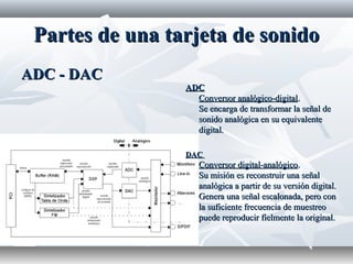 Partes de una tarjeta de sonidoPartes de una tarjeta de sonido
ADC - DACADC - DAC
ADCADC
Conversor analógico-digitalConversor analógico-digital..
Se encarga de transformar la señal deSe encarga de transformar la señal de
sonido analógica en su equivalentesonido analógica en su equivalente
digital.digital.
DACDAC
Conversor digital-analógicoConversor digital-analógico..
Su misión es reconstruir una señalSu misión es reconstruir una señal
analógica a partir de su versión digital.analógica a partir de su versión digital.
Genera una señal escalonada, pero conGenera una señal escalonada, pero con
la suficiente frecuencia de muestreola suficiente frecuencia de muestreo
puede reproducir fielmente la original.puede reproducir fielmente la original.
 