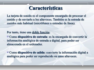 La tarjeta de sonido es el componente encargado de procesar elLa tarjeta de sonido es el componente encargado de procesar el
sonido y de enviarlo a los altavoces. También es la entrada desonido y de enviarlo a los altavoces. También es la entrada de
sonidos más habitual (micrófonos o entradas de línea).sonidos más habitual (micrófonos o entradas de línea).
Por tanto, tiene unaPor tanto, tiene una doble funcióndoble función::
 ComoComo dispositivo de entradadispositivo de entrada: es la encargada de convertir la: es la encargada de convertir la
información analógica de entrada a digital, para poder serinformación analógica de entrada a digital, para poder ser
almacenada en el ordenador.almacenada en el ordenador.
 ComoComo dispositivo de salidadispositivo de salida: convierte la información digital a: convierte la información digital a
analógica para poder ser reproducido en unos altavoces.analógica para poder ser reproducido en unos altavoces.
CaracterísticasCaracterísticas
 