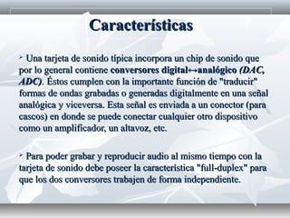  Una tarjeta de sonido típica incorpora un chip de sonido queUna tarjeta de sonido típica incorpora un chip de sonido que
por lo general contienepor lo general contiene conversores digital↔analógicoconversores digital↔analógico (DAC,(DAC,
ADC)ADC).. Éstos cumplen con la importante función de "traducir"Éstos cumplen con la importante función de "traducir"
formas de ondas grabadas o generadas digitalmente en una señalformas de ondas grabadas o generadas digitalmente en una señal
analógica y viceversa. Esta señal es enviada a un conector (paraanalógica y viceversa. Esta señal es enviada a un conector (para
cascos) en donde se puede conectar cualquier otro dispositivocascos) en donde se puede conectar cualquier otro dispositivo
como un amplificador, un altavoz, etc.como un amplificador, un altavoz, etc.
 Para poder grabar y reproducir audio al mismo tiempo con laPara poder grabar y reproducir audio al mismo tiempo con la
tarjeta de sonido debe poseer la característica "full-duplex" paratarjeta de sonido debe poseer la característica "full-duplex" para
que los dos conversores trabajen de forma independiente.que los dos conversores trabajen de forma independiente.
CaracterísticasCaracterísticas
 