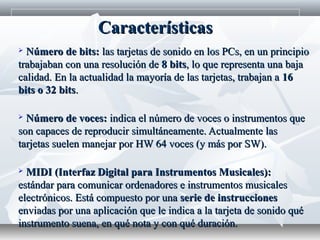  Número de bits:Número de bits: las tarjetas de sonido en los PCs, en un principiolas tarjetas de sonido en los PCs, en un principio
trabajaban con una resolución detrabajaban con una resolución de 8 bits8 bits, lo que representa una baja, lo que representa una baja
calidad. En la actualidad la mayoría de las tarjetas, trabajan acalidad. En la actualidad la mayoría de las tarjetas, trabajan a 1616
bits o 32 bitsbits o 32 bits..
 Número de voces:Número de voces: indica el número de voces o instrumentos queindica el número de voces o instrumentos que
son capaces de reproducir simultáneamente. Actualmente lasson capaces de reproducir simultáneamente. Actualmente las
tarjetas suelen manejar por HW 64 voces (y más por SW).tarjetas suelen manejar por HW 64 voces (y más por SW).
 MIDI (Interfaz Digital para Instrumentos Musicales):MIDI (Interfaz Digital para Instrumentos Musicales):
estándar para comunicar ordenadores e instrumentos musicalesestándar para comunicar ordenadores e instrumentos musicales
electrónicos. Está compuesto por unaelectrónicos. Está compuesto por una serie de instruccionesserie de instrucciones
enviadas por una aplicación que le indica a la tarjeta de sonido quéenviadas por una aplicación que le indica a la tarjeta de sonido qué
instrumento suena, en qué nota y con qué duración.instrumento suena, en qué nota y con qué duración.
CaracterísticasCaracterísticas
 
