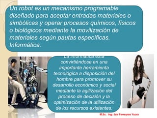 Un robot es un mecanismo programable
diseñado para aceptar entradas materiales o
simbólicas y operar procesos químicos, físicos
o biológicos mediante la movilización de
materiales según pautas específicas.
Informática.
La informática está
convirtiéndose en una
importante herramienta
tecnológica a disposición del
hombre para promover su
desarrollo económico y social
mediante la agilización del
proceso de decisión y la
optimización de la utilización
de los recursos existentes.
M.Sc. Ing: Jair Ferreyros Yucra
 