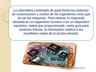 La cibernética contempla de igual forma los sistemas
de comunicación y control de los organismos vivos que
los de las máquinas. Para obtener la respuesta
deseada en un organismo humano o en un dispositivo
mecánico, habrá que proporcionarle, como guía para
acciones futuras, la información relativa a los
resultados reales de la acción prevista.
M.Sc. Ing: Jair Ferreyros Yucra
 