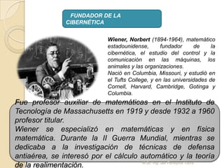 FUNDADOR DE LA
CIBERNÉTICA
Wiener, Norbert (1894-1964), matemático
estadounidense, fundador de la
cibernética, el estudio del control y la
comunicación en las máquinas, los
animales y las organizaciones.
Nació en Columbia, Missouri, y estudió en
el Tufts College, y en las universidades de
Cornell, Harvard, Cambridge, Gotinga y
Columbia.
Fue profesor auxiliar de matemáticas en el Instituto de
Tecnología de Massachusetts en 1919 y desde 1932 a 1960
profesor titular.
Wiener se especializó en matemáticas y en física
matemática. Durante la II Guerra Mundial, mientras se
dedicaba a la investigación de técnicas de defensa
antiaérea, se interesó por el cálculo automático y la teoría
de la realimentación. M.Sc. Ing: Jair Ferreyros Yucra
 
