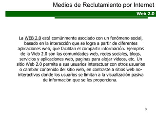 La  WEB 2.0  está comúnmente asociado con un fenómeno social, basado en la interacción que se logra a partir de diferentes aplicaciones web, que facilitan el compartir información. Ejemplos de la Web 2.0 son las comunidades web, redes sociales, blogs, servicios y aplicaciones web, paginas para alojar videos, etc. Un sitio Web 2.0 permite a sus usuarios interactuar con otros usuarios o cambiar contenido del sitio web, en contraste a sitios web no-interactivos donde los usuarios se limitan a la visualización pasiva de información que se les proporciona.  Medios de Reclutamiento por Internet Web 2.0 