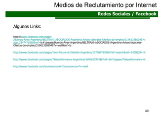 Medios de Reclutamiento por Internet Redes Sociales / Facebook Algunos Links: http:// www.facebook.com / pages /Buenos-Aires-Argentina/BELTRANI-ASOCIADOS-Argentina-Avisos-laborales-Ofertas-de-empleo/319613286046?v= app _2347471856& ref = ts #!/pages/Buenos-Aires-Argentina/BELTRANI-ASOCIADOS-Argentina-Avisos-laborales-Ofertas-de-empleo/319613286046?v=wall&ref=ts http://www.facebook.com/pages/Your-Future-at-Deloitte-Argentina/157088785866?ref=search&sid=24200294.4010044663..1#!/pages/Your-Future-at-Deloitte-Argentina/157088785866?v=wall&ref=search http://www.facebook.com/pages/Teleperformance-Argentina/369665397416?ref=ts#!/pages/Teleperformance-Argentina/369665397416?v=wall&ref=ts http://www.facebook.com/bumerancom#!/bumerancom?v=wall 