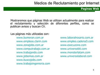 Mostraremos que páginas Web se utilizan actualmente para realizar el reclutamiento y selección de diferentes perfiles, como se publican avisos y buscan CV. Las páginas más utilizadas son: www.bumeran.com.ar   www.laboralrosario.com.ar www.empleos.clarin.com www.empleo.cadena3 . com www.zonajobs.com.ar www.execuzone.com www.computrabajo.com.ar www.universobit.com www.trabajando.com   www.monsterlatam.com   www.jobomas.com.ar   www.universolaboral.com www.buscojobs.com www.trabajoingenieria.com Medios de Reclutamiento por Internet Paginas Web 