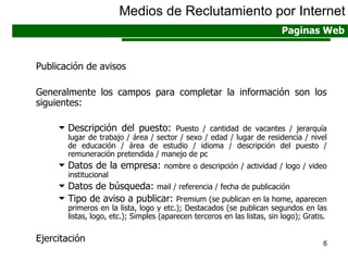 Publicación de avisos Generalmente los campos para completar la información son los siguientes: Descripción del puesto:  Puesto / cantidad de vacantes / jerarquía lugar de trabajo / área / sector / sexo / edad / lugar de residencia / nivel de educación / área de estudio / idioma / descripción del puesto / remuneración pretendida / manejo de pc Datos de la empresa:  nombre o descripción / actividad / logo / video institucional Datos de búsqueda:  mail / referencia / fecha de publicación Tipo de aviso a publicar:  Premium (se publican en la home, aparecen primeros en la lista, logo y etc.); Destacados (se publican segundos en las listas, logo, etc.); Simples (aparecen terceros en las listas, sin logo); Gratis. Ejercitación Medios de Reclutamiento por Internet Paginas Web 