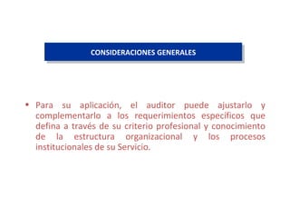 CONSIDERACIONES GENERALES Para su aplicación, el auditor puede ajustarlo y complementarlo a los requerimientos específicos que defina a través de su criterio profesional y conocimiento de la estructura organizacional y los procesos institucionales de su Servicio.  