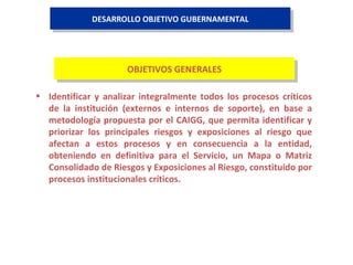 DESARROLLO OBJETIVO GUBERNAMENTAL Identificar y analizar integralmente todos los procesos críticos de la institución (externos e internos de soporte), en base a metodología propuesta por el CAIGG, que permita identificar y priorizar los principales riesgos y exposiciones al riesgo que afectan a estos procesos y en consecuencia a la entidad, obteniendo en definitiva para el Servicio, un Mapa o Matriz Consolidado de Riesgos y Exposiciones al Riesgo, constituido por procesos institucionales críticos. OBJETIVOS GENERALES 