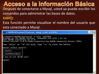 Despues de conectarse a Mysql, usted ya puede escribir los
comandos para administrar las bases de datos.
User():
Esta función permite visualizar el nombre del usuario que
esta conectado a Mysql.
 