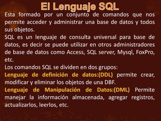 Esta formado por un conjunto de comandos que nos
permite acceder y administrar una base de datos y todos
sus objetos.
SQL es un lenguaje de consulta universal para base de
datos, es decir se puede utilizar en otros administradores
de base de datos como Access, SQL server, Mysql, FoxPro,
etc.
Los comandos SQL se dividen en dos grupos:
Lenguaje de definición de datos:(DDL) permite crear,
modificar y eliminar los objetos de una DBF.
Lenguaje de Manipulación de Datos:(DML) Permite
manejar la información almacenada, agregar registros,
actualizarlos, leerlos, etc.
 