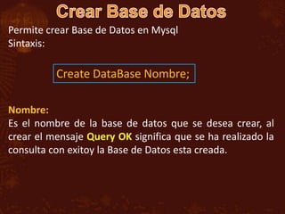 Permite crear Base de Datos en Mysql
Sintaxis:

          Create DataBase Nombre;

Nombre:
Es el nombre de la base de datos que se desea crear, al
crear el mensaje Query OK significa que se ha realizado la
consulta con exitoy la Base de Datos esta creada.
 