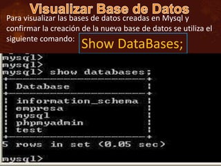 Para visualizar las bases de datos creadas en Mysql y
confirmar la creación de la nueva base de datos se utiliza el
siguiente comando:
                      Show DataBases;
 