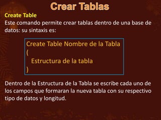 Create Table
Este comando permite crear tablas dentro de una base de
datos: su sintaxis es:

        Create Table Nombre de la Tabla
        (
          Estructura de la tabla
        )
Dentro de la Estructura de la Tabla se escribe cada uno de
los campos que formaran la nueva tabla con su respectivo
tipo de datos y longitud.
 