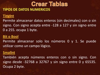 TIPOS DE DATOS NUMERICOS
TinyInt
Permite almacenar datos enteros (sin decimales) con o sin
signo. Con signo acepta entre -128 a 127 y sin signo entre
0 a 255. ocupa 1 byte.
Bit o Bool
Permite almacenar solo los números 0 y 1. Se puede
utilizar como un campo lógico.
Smallnt
También acepta números enteros con o sin signo. Con
signo desde -32768 a 32767 y sin signo entre 0 y 65535.
Ocupa 2 byte.
 