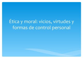 Ética y moral: vicios, virtudes y
 formas de control personal
 