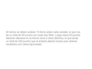 Al menos se deben analizar 10 ítems sobre cada variable, lo que nos 
da un total de 50 puntos por cada sitio Web. Luego estos 50 puntos 
deberán relevarse en al menos otros 5 sitios distintos, lo que arroja 
un total de 250 puntos que el analista deberá revisar para obtener 
resultados con cierta rigurosidad. 
 