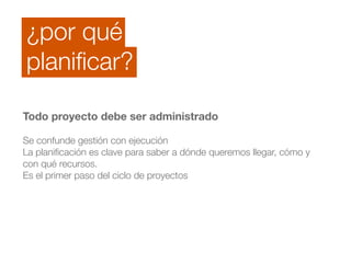 ¿por qué 
planificar? 
Todo proyecto debe ser administrado 
! 
Se confunde gestión con ejecución 
La planificación es clave para saber a dónde queremos llegar, cómo y 
con qué recursos. 
Es el primer paso del ciclo de proyectos 
 