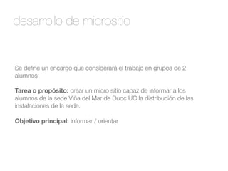desarrollo de micrositio 
Se define un encargo que considerará el trabajo en grupos de 2 
alumnos 
! 
Tarea o propósito: crear un micro sitio capaz de informar a los 
alumnos de la sede Viña del Mar de Duoc UC la distribución de las 
instalaciones de la sede. 
! 
Objetivo principal: informar / orientar 
 