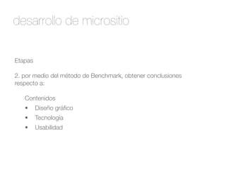 desarrollo de micrositio 
Etapas 
! 
2. por medio del método de Benchmark, obtener conclusiones 
respecto a: 
! 
Contenidos 
• Diseño gráfico 
• Tecnología 
• Usabilidad 
 