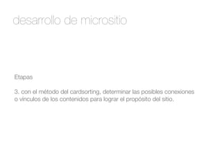 desarrollo de micrositio 
Etapas 
! 
3. con el método del cardsorting, determinar las posibles conexiones 
o vínculos de los contenidos para lograr el propósito del sitio. 
