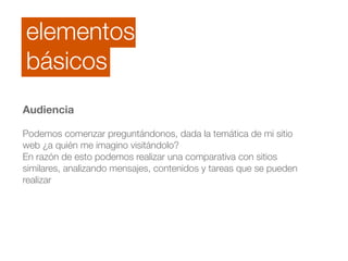 elementos 
básicos 
Audiencia 
! 
Podemos comenzar preguntándonos, dada la temática de mi sitio 
web ¿a quién me imagino visitándolo? 
En razón de esto podemos realizar una comparativa con sitios 
similares, analizando mensajes, contenidos y tareas que se pueden 
realizar 
 