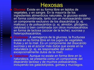 Hexosas
 Glucosa: Existe en su forma libre en tejidos de
vegetales, y en sangre. En la mayoría de los
ingredientes alimenticios naturales, la glucosa existe
en forma combinada, tanto con un monosacárido como
un componente exclusivo de los disacáridos (p. ej.
maltosa) y de polisacáridos (p. ej. almidón, glicógeno,
celulosa) ó bien combinada con otros monosacáridos
en forma de lactosa (azúcar de la leche), sucrosa y
heteropolisacáridos.
 Fructuosa: A semejanza de la glucosa, la fructuosa
existe en su forma libre en los jugos de vegetales,
frutas y en la miel. Es un componente del disacárido
sucrosa y es el azúcar más dulce que existe en la
naturaleza (p. ej. es responsable del sabor
excepcionalmente dulce de la miel).
 Galactosa: Aunque no existe en forma libre en la
naturaleza, se presenta como un componente del
disacárido lactosa y de muchos polisacáridos,
incluyendo los galactolípidos, gomas y mucílagos.
 