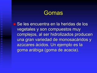 Gomas
 Se les encuentra en la heridas de los
vegetales y son compuestos muy
complejos, al ser hidrolizados producen
una gran variedad de monosacáridos y
azúcares ácidos. Un ejemplo es la
goma arábiga (goma de acacia).
 