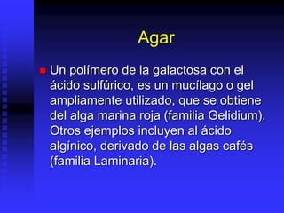 Agar
 Un polímero de la galactosa con el
ácido sulfúrico, es un mucílago o gel
ampliamente utilizado, que se obtiene
del alga marina roja (familia Gelidium).
Otros ejemplos incluyen al ácido
algínico, derivado de las algas cafés
(familia Laminaria).
 