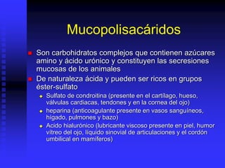 Mucopolisacáridos
 Son carbohidratos complejos que contienen azúcares
amino y ácido urónico y constituyen las secresiones
mucosas de los animales
 De naturaleza ácida y pueden ser ricos en grupos
éster-sulfato
 Sulfato de condroitina (presente en el cartílago, hueso,
válvulas cardiacas, tendones y en la cornea del ojo)
 heparina (anticoagulante presente en vasos sanguíneos,
hígado, pulmones y bazo)
 Acido hialurónico (lubricante viscoso presente en piel, humor
vítreo del ojo, líquido sinovial de articulaciones y el cordón
umbilical en mamíferos)
 
