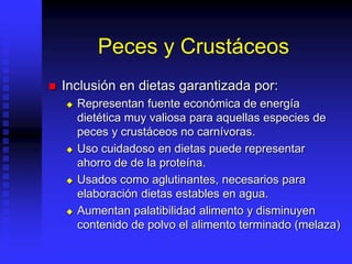 Peces y Crustáceos
 Inclusión en dietas garantizada por:
 Representan fuente económica de energía
dietética muy valiosa para aquellas especies de
peces y crustáceos no carnívoras.
 Uso cuidadoso en dietas puede representar
ahorro de de la proteína.
 Usados como aglutinantes, necesarios para
elaboración dietas estables en agua.
 Aumentan palatibilidad alimento y disminuyen
contenido de polvo el alimento terminado (melaza)
 