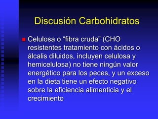 Discusión Carbohidratos
 Celulosa o “fibra cruda” (CHO
resistentes tratamiento con ácidos o
álcalis diluidos, incluyen celulosa y
hemicelulosa) no tiene ningún valor
energético para los peces, y un exceso
en la dieta tiene un efecto negativo
sobre la eficiencia alimenticia y el
crecimiento
 