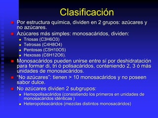 Clasificación
 Por estructura química, dividen en 2 grupos: azúcares y
no azúcares.
 Azúcares más simples: monosacáridos, dividen:
 Triosas (C3H6O3)
 Tetrosas (C4H8O4)
 Pentosas (C5H10O5)
 Hexosas (C6H12O6).
 Monosacáridos pueden unirse entre sí por deshidratación
para formar di, tri ó polisacáridos, conteniendo 2, 3 ó más
unidades de monosacáridos.
 “No azúcares”: tienen > 10 monosacáridos y no poseen
sabor dulce.
 No azúcares dividen 2 subgrupos:
 Hemopolisacáridos (consistiendo los primeros en unidades de
monosacáridos idénticas )
 Heteropolisacáridos (mezclas distintos monosacáridos)
 