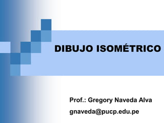DIBUJO ISOMÉTRICO
Prof.: Gregory Naveda Alva
gnaveda@pucp.edu.pe
 
