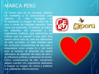 MARCA PERÚ
La marca país es un concepto utilizado
en marketing y la comunicación para
referirse al valor intangible de
la reputación e imagen de marca de un
país a través de múltiples aspectos, tales
como sus productos, el turismo, la cultura,
los deportes, las empresas y los
organismos públicos, que determinan los
valores que se asocian a ese país. Una
buena marca país es, para los defensores
de este concepto, un valor añadido para
los productos provenientes de ese país y
etiquetados como «made in...», así como
para el turismo, la atracción de capital
extranjero, la captación de mano de obra y
su influencia política y cultural en el mundo.
Como consecuencia de ello, numerosos
países cuentan con organismos dedicados
a mejorar su imagen de marca y enfatizar
sus cualidades diferenciadoras.