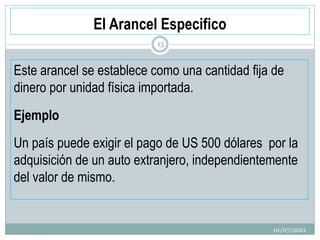 El Arancel Especifico
Este arancel se establece como una cantidad fija de
dinero por unidad física importada.
Ejemplo
Un país puede exigir el pago de US 500 dólares por la
adquisición de un auto extranjero, independientemente
del valor de mismo.
01/07/2021
15
 