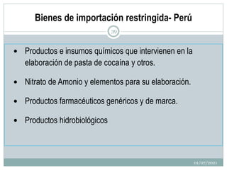 Bienes de importación restringida- Perú
 Productos e insumos químicos que intervienen en la
elaboración de pasta de cocaína y otros.
 Nitrato de Amonio y elementos para su elaboración.
 Productos farmacéuticos genéricos y de marca.
 Productos hidrobiológicos
01/07/2021
39
 