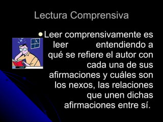 Lectura Comprensiva Leer comprensivamente es leer  entendiendo a qué se refiere el autor con cada una de sus afirmaciones y cuáles son los nexos, las relaciones que unen dichas afirmaciones entre sí.  