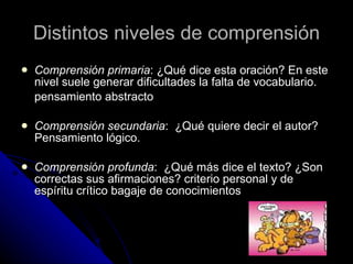 Distintos niveles de comprensión Comprensión primaria : ¿Qué dice esta oración? En este nivel suele generar dificultades la falta de vocabulario.  pensamiento abstracto  Comprensión secundaria :  ¿Qué quiere decir el autor? Pensamiento lógico. Comprensión profunda :  ¿Qué más dice el texto? ¿Son correctas sus afirmaciones? criterio personal y de espíritu crítico bagaje de conocimientos  