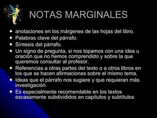 NOTAS MARGINALES anotaciones en los márgenes de las hojas del libro.  Palabras clave del párrafo.  Síntesis del párrafo.  Un signo de pregunta, si nos topamos con una idea u oración que no hemos comprendido y sobre la que queremos consultar al profesor.  Referencias a otras partes del texto o a otros libros en los que se hacen afirmaciones sobre el mismo tema.  Ideas que el párrafo nos sugiere y que requieran más investigación.  Es especialmente recomendable en los textos escasamente subdivididos en capítulos y subtítulos  