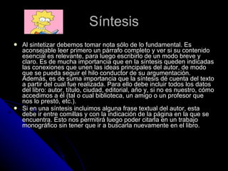 Síntesis Al sintetizar debemos tomar nota sólo de lo fundamental. Es aconsejable leer primero un párrafo completo y ver si su contenido esencial es relevante, para luego escribirlo de un modo breve y claro. Es de mucha importancia que en la síntesis queden indicadas las conexiones que unen las ideas principales del autor, de modo que se pueda seguir el hilo conductor de su argumentación. Además, es de suma importancia que la síntesis dé cuenta del texto a partir del cual fue realizada. Para ello debe incluir todos los datos del libro: autor, título, ciudad, editorial, año y, si no es nuestro, cómo accedimos a él (tal o cual biblioteca, un amigo o un profesor que nos lo prestó, etc.). Si en una síntesis incluimos alguna frase textual del autor, esta debe ir entre comillas y con la indicación de la página en la que se encuentra. Esto nos permitirá luego poder citarla en un trabajo monográfico sin tener que ir a buscarla nuevamente en el libro. 
