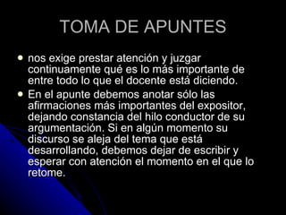 TOMA DE APUNTES nos exige prestar atención y juzgar continuamente qué es lo más importante de entre todo lo que el docente está diciendo.  En el apunte debemos anotar sólo las afirmaciones más importantes del expositor, dejando constancia del hilo conductor de su argumentación. Si en algún momento su discurso se aleja del tema que está desarrollando, debemos dejar de escribir y esperar con atención el momento en el que lo retome. 