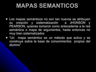 MAPAS SEMANTICOS  Los mapas semánticos no son tan nuevos se atribuyen su creación y sistematización  a JHONSON y PEARSON, quienes tomaron como antecedente a la red semántica o mapa de argumentos, hasta entonces no muy bien sistematizados “ Un  mapa semántico es un método que activa y se construye sobre la base de conocimientos  propios del alumno” 