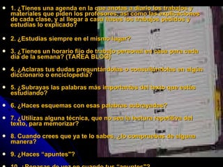 1. ¿Tienes una agenda en la que anotas a diario los trabajos y materiales que piden los profesores, así como las explicaciones de cada clase, y al llegar a casa haces los trabajos pedidos y estudias lo explicado? 2. ¿Estudias siempre en el mismo lugar? 3. ¿Tienes un horario fijo de trabajo personal en casa para cada día de la semana? (TAREA BLOG) 4. ¿Aclaras tus dudas preguntándolas o consultándolas en algún diccionario o enciclopedia? 5. ¿Subrayas las palabras más importantes del texto que estás estudiando? 6. ¿Haces esquemas con esas palabras subrayadas? 7. ¿Utilizas alguna técnica, que no sea la lectura repetitiva del texto, para memorizar? 8. Cuando crees que ya te lo sabes, ¿lo compruebas de alguna manera? 9. ¿Haces “apuntes"? 10. ¿Repasas de vez en cuando tus “apuntes"? 